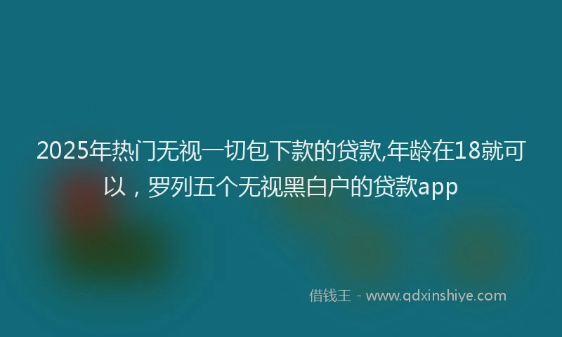 2025年热门无视一切包下款的贷款,年龄在18就可以，罗列五个无视黑白户的贷款app
