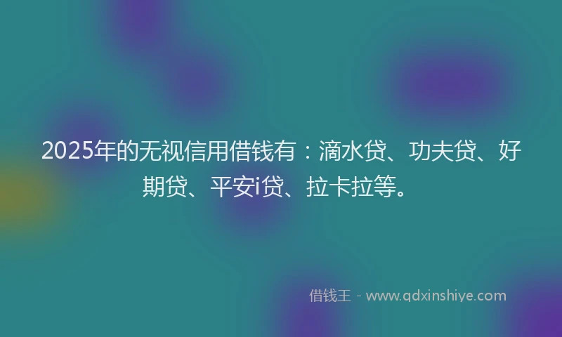 2025年的无视信用借钱有：滴水贷、功夫贷、好期贷、平安i贷、拉卡拉等。