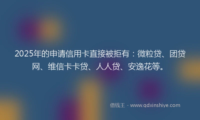 2025年的申请信用卡直接被拒有：微粒贷、团贷网、维信卡卡贷、人人贷、安逸花等。