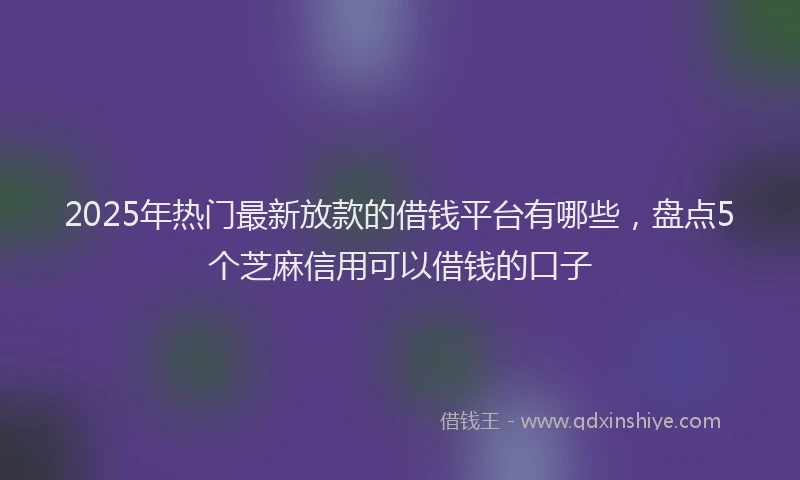 2025年热门最新放款的借钱平台有哪些，盘点5个芝麻信用可以借钱的口子