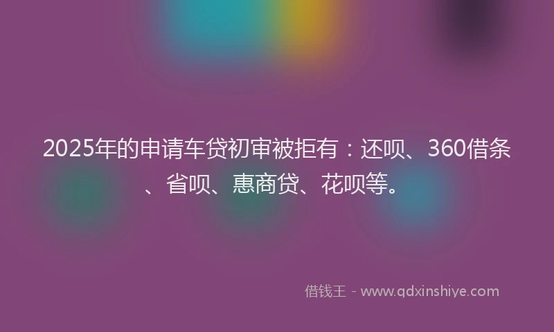 2025年的申请车贷初审被拒有：还呗、360借条、省呗、惠商贷、花呗等。
