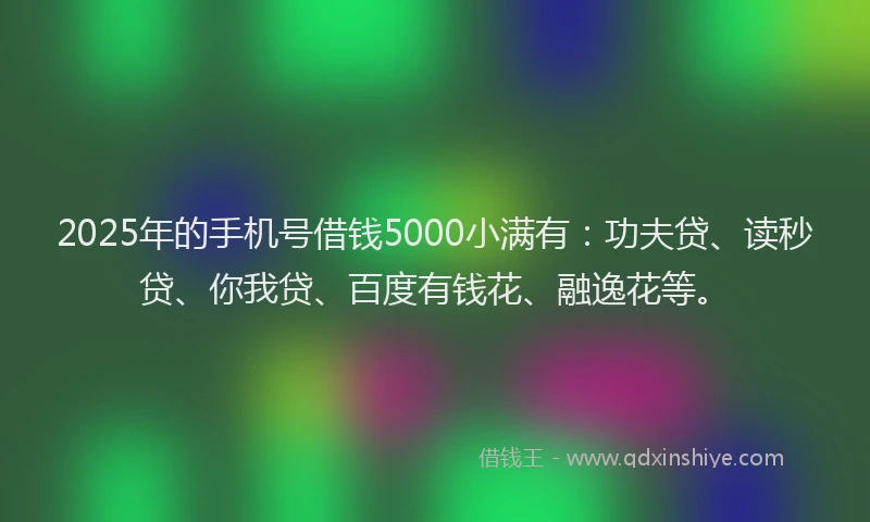 2025年的手机号借钱5000小满有：功夫贷、读秒贷、你我贷、百度有钱花、融逸花等。