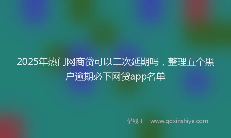 2025年热门网商贷可以二次延期吗，整理五个黑户逾期必下网贷app名单