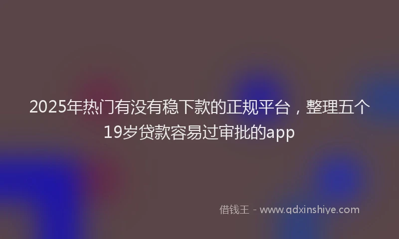 2025年热门有没有稳下款的正规平台，整理五个19岁贷款容易过审批的app