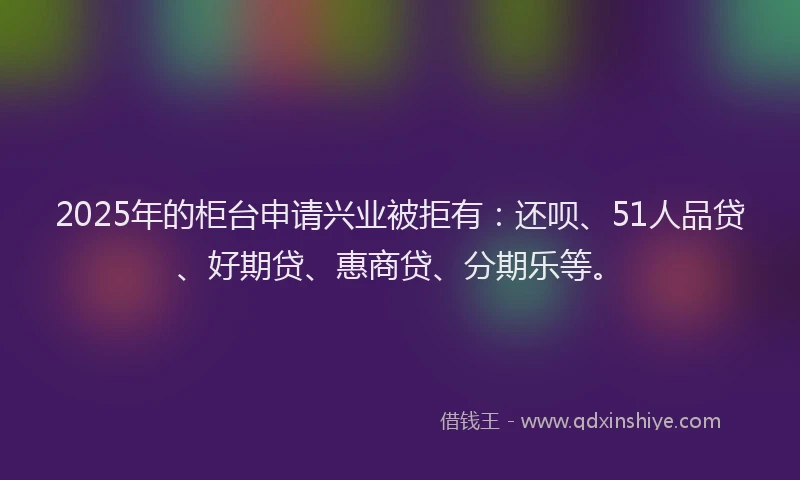 2025年的柜台申请兴业被拒有：还呗、51人品贷、好期贷、惠商贷、分期乐等。
