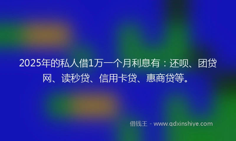 2025年的私人借1万一个月利息有：还呗、团贷网、读秒贷、信用卡贷、惠商贷等。
