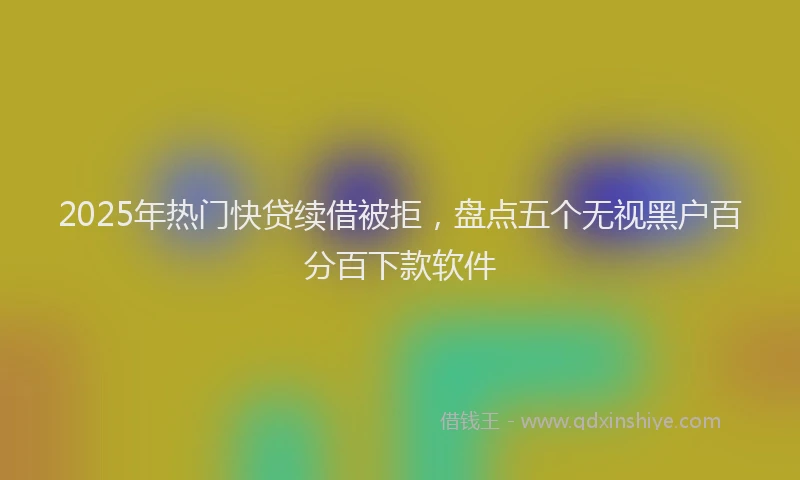 2025年热门快贷续借被拒，盘点五个无视黑户百分百下款软件