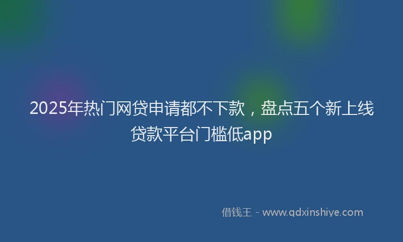 2025年热门网贷申请都不下款，盘点五个新上线贷款平台门槛低app