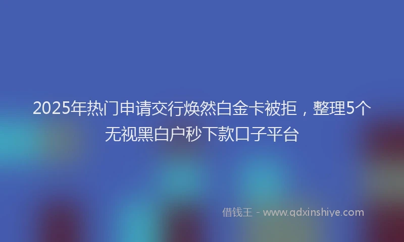 2025年热门申请交行焕然白金卡被拒，整理5个无视黑白户秒下款口子平台