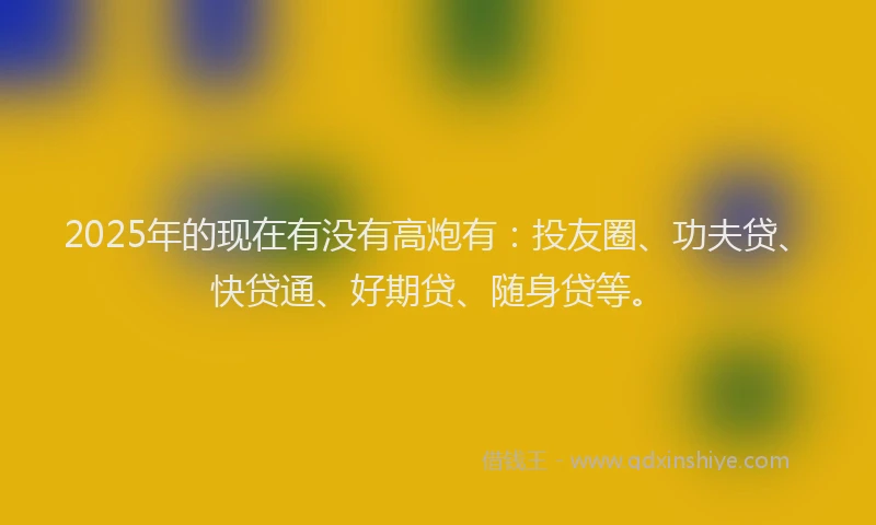 2025年的现在有没有高炮有：投友圈、功夫贷、快贷通、好期贷、随身贷等。
