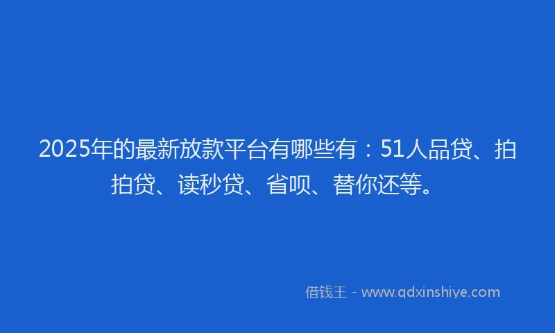 2025年的最新放款平台有哪些有：51人品贷、拍拍贷、读秒贷、省呗、替你还等。