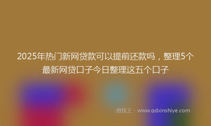 2025年热门新网贷款可以提前还款吗，整理5个最新网贷口子今日整理这五个口子