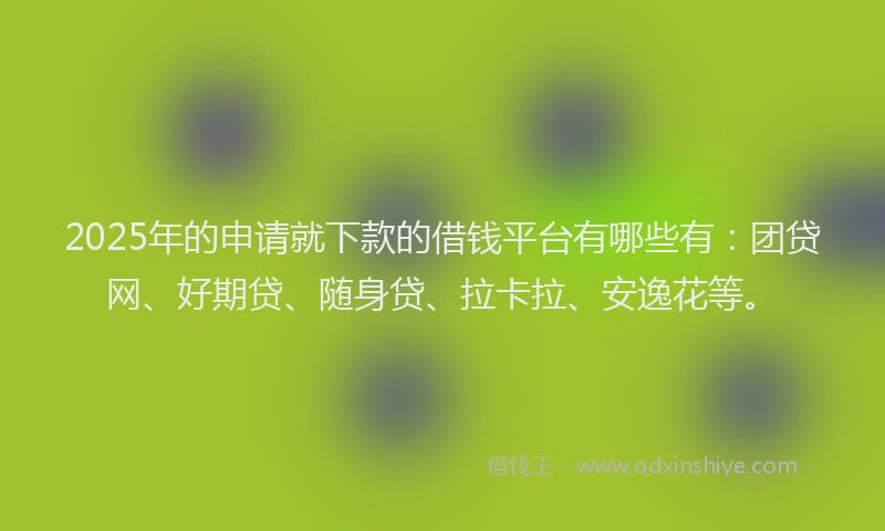2025年的申请就下款的借钱平台有哪些有：团贷网、好期贷、随身贷、拉卡拉、安逸花等。