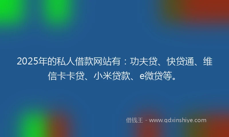 2025年的私人借款网站有：功夫贷、快贷通、维信卡卡贷、小米贷款、e微贷等。