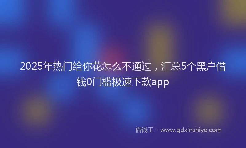 2025年热门给你花怎么不通过，汇总5个黑户借钱0门槛极速下款app