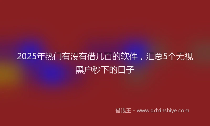 2025年热门有没有借几百的软件，汇总5个无视黑户秒下的口子