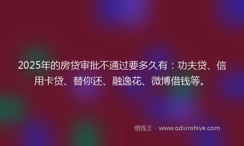 2025年的房贷审批不通过要多久有：功夫贷、信用卡贷、替你还、融逸花、微博借钱等。