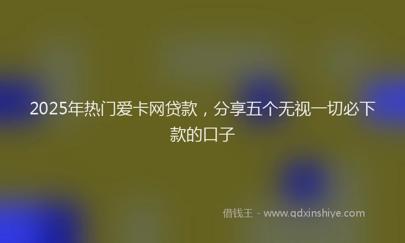 2025年热门爱卡网贷款，分享五个无视一切必下款的口子