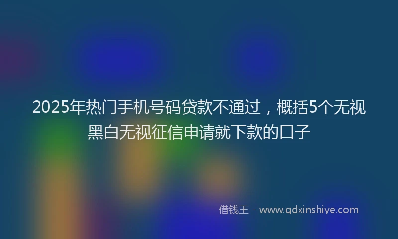 2025年热门手机号码贷款不通过，概括5个无视黑白无视征信申请就下款的口子