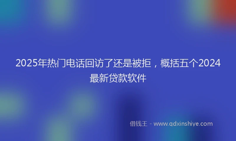2025年热门电话回访了还是被拒，概括五个2024最新贷款软件