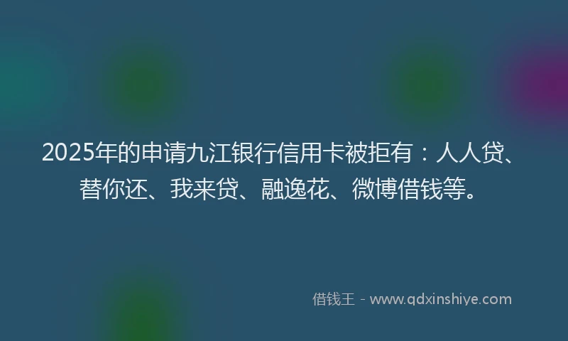 2025年的申请九江银行信用卡被拒有：人人贷、替你还、我来贷、融逸花、微博借钱等。