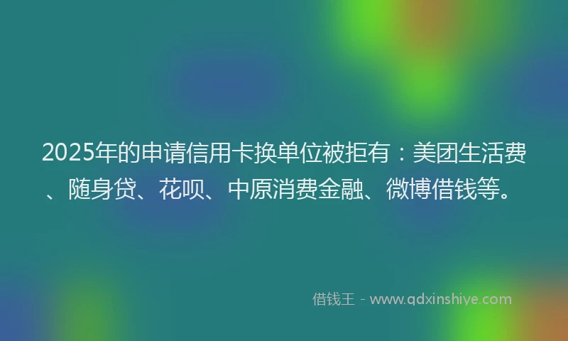2025年的申请信用卡换单位被拒有：美团生活费、随身贷、花呗、中原消费金融、微博借钱等。