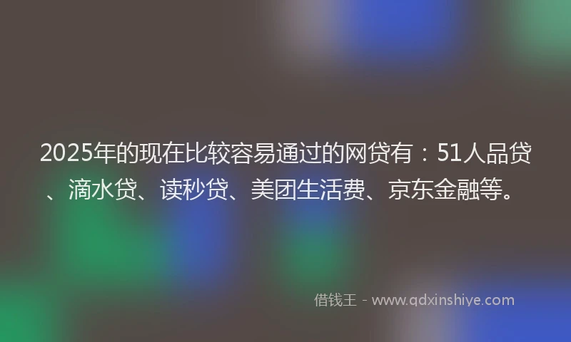 2025年的现在比较容易通过的网贷有：51人品贷、滴水贷、读秒贷、美团生活费、京东金融等。