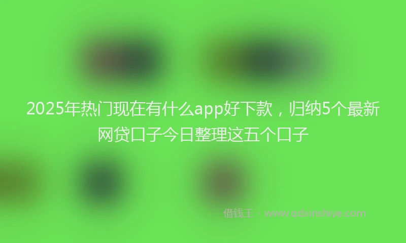2025年热门现在有什么app好下款，归纳5个最新网贷口子今日整理这五个口子
