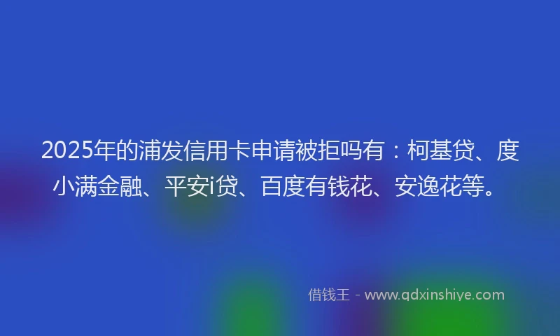 2025年的浦发信用卡申请被拒吗有：柯基贷、度小满金融、平安i贷、百度有钱花、安逸花等。