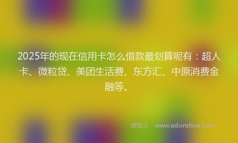 2025年的现在信用卡怎么借款最划算呢有：超人卡、微粒贷、美团生活费、东方汇、中原消费金融等。