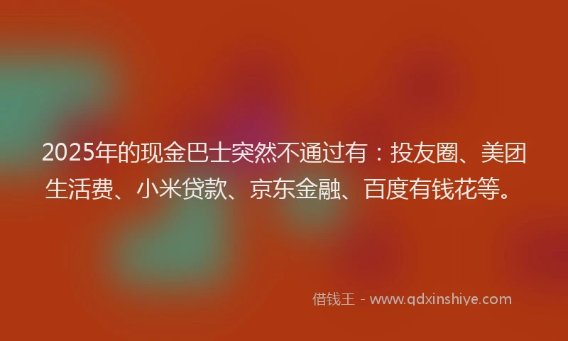 2025年的现金巴士突然不通过有:投友圈、美团生活费、小米贷款、京东金融、百度有钱花等。