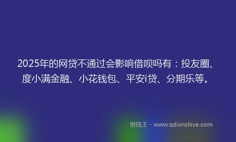 2025年的网贷不通过会影响借呗吗有：投友圈、度小满金融、小花钱包、平安i贷、分期乐等。