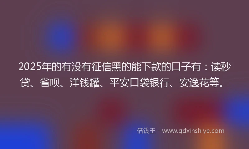 2025年的有没有征信黑的能下款的口子有：读秒贷、省呗、洋钱罐、平安口袋银行、安逸花等。