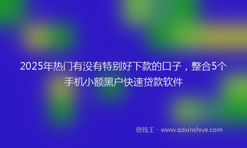 2025年热门有没有特别好下款的口子，整合5个手机小额黑户快速贷款软件