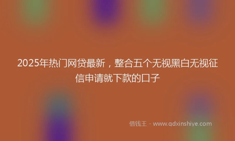 2025年热门网贷最新，整合五个无视黑白无视征信申请就下款的口子
