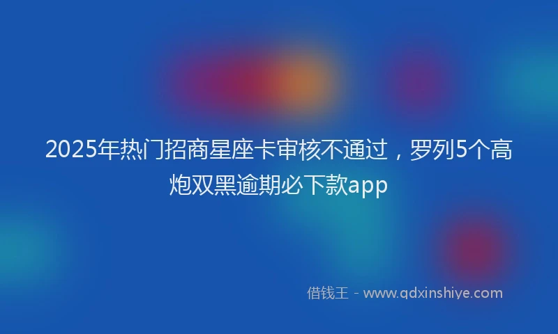 2025年热门招商星座卡审核不通过，罗列5个高炮双黑逾期必下款app