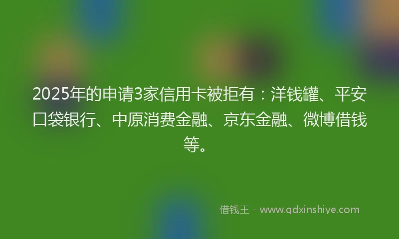 2025年的申请3家信用卡被拒有：洋钱罐、平安口袋银行、中原消费金融、京东金融、微博借钱等。