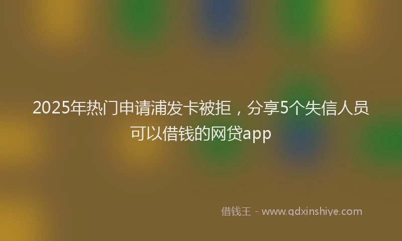 2025年热门申请浦发卡被拒，分享5个失信人员可以借钱的网贷app