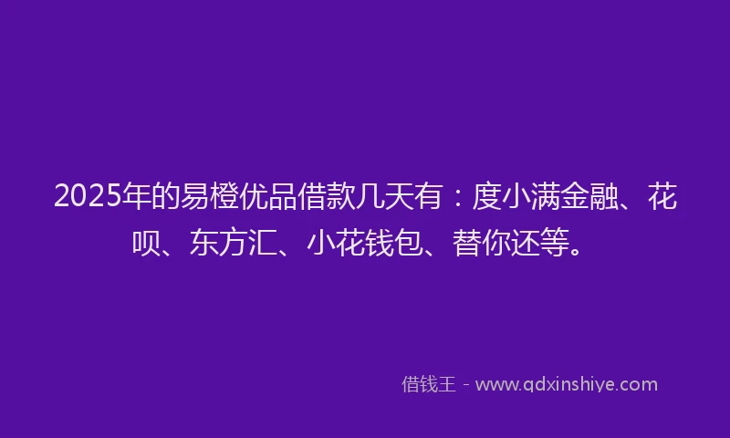 2025年的易橙优品借款几天有：度小满金融、花呗、东方汇、小花钱包、替你还等。