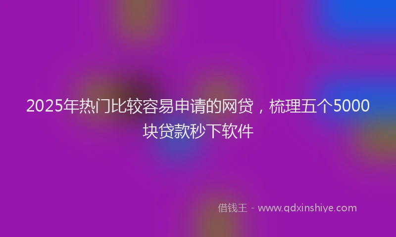 2025年热门比较容易申请的网贷，梳理五个5000块贷款秒下软件