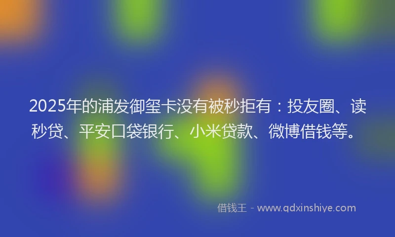 2025年的浦发御玺卡没有被秒拒有：投友圈、读秒贷、平安口袋银行、小米贷款、微博借钱等。