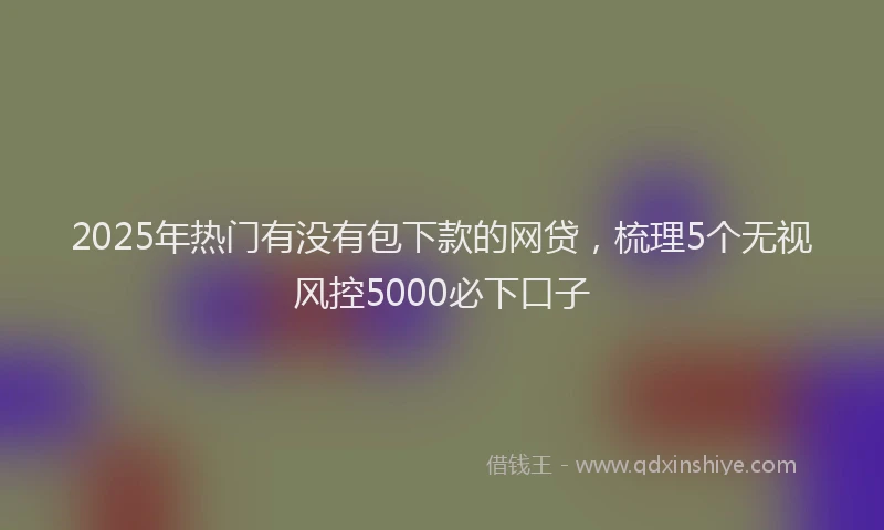 2025年热门有没有包下款的网贷，梳理5个无视风控5000必下口子