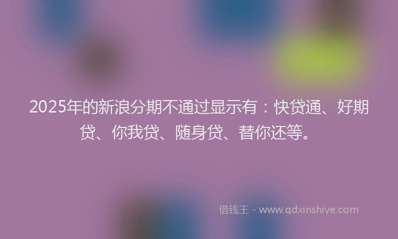2025年的新浪分期不通过显示有：快贷通、好期贷、你我贷、随身贷、替你还等。