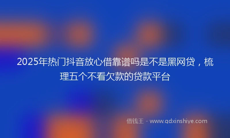 2025年热门抖音放心借靠谱吗是不是黑网贷，梳理五个不看欠款的贷款平台