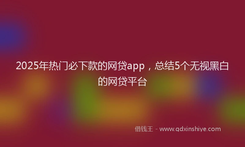2025年热门必下款的网贷app，总结5个无视黑白的网贷平台