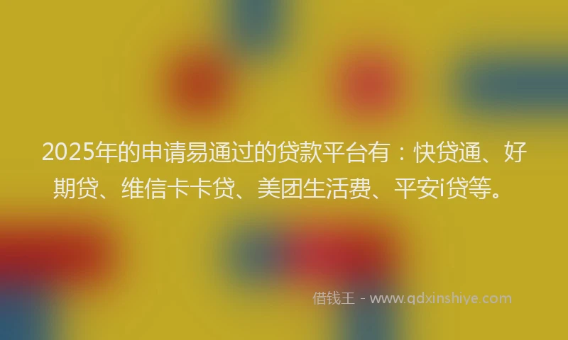 2025年的申请易通过的贷款平台有：快贷通、好期贷、维信卡卡贷、美团生活费、平安i贷等。