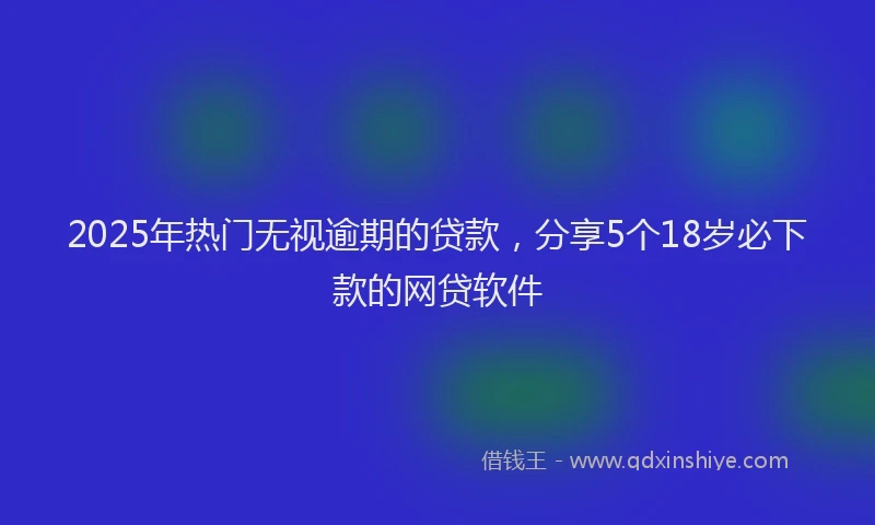 2025年热门无视逾期的贷款，分享5个18岁必下款的网贷软件