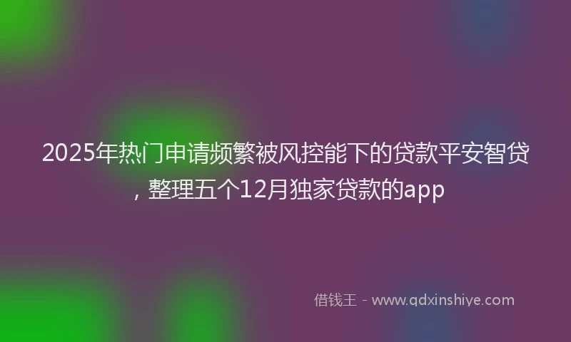 2025年热门申请频繁被风控能下的贷款平安智贷，整理五个12月独家贷款的app