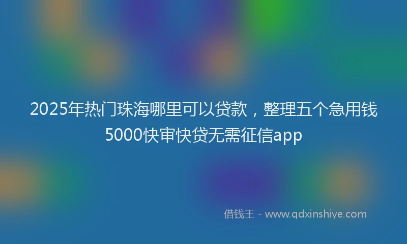 2025年热门珠海哪里可以贷款，整理五个急用钱5000快审快贷无需征信app