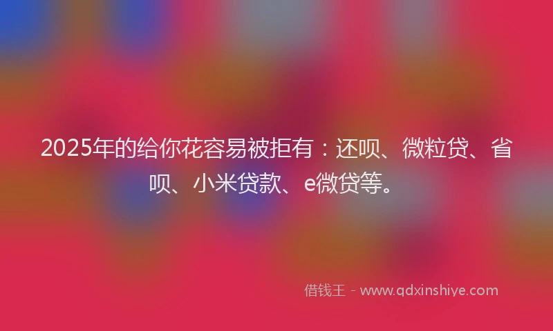 2025年的给你花容易被拒有：还呗、微粒贷、省呗、小米贷款、e微贷等。